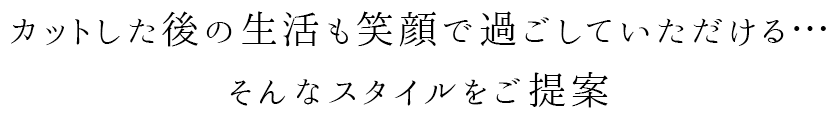 カットした後の生活も笑顔で過ごしていただける...そんなスタイルをご提案